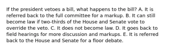 If the president vetoes a bill, what happens to the bill? A. It is referred back to the full committee for a markup. B. It can still become law if two-thirds of the House and Senate vote to override the veto. C. It does not become law. D. It goes back to field hearings for more discussion and markups. E. It is referred back to the House and Senate for a floor debate.