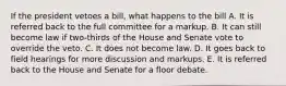 If the president vetoes a bill, what happens to the bill A. It is referred back to the full committee for a markup. B. It can still become law if two-thirds of the House and Senate vote to override the veto. C. It does not become law. D. It goes back to field hearings for more discussion and markups. E. It is referred back to the House and Senate for a floor debate.