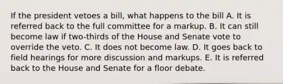 If the president vetoes a bill, what happens to the bill A. It is referred back to the full committee for a markup. B. It can still become law if two-thirds of the House and Senate vote to override the veto. C. It does not become law. D. It goes back to field hearings for more discussion and markups. E. It is referred back to the House and Senate for a floor debate.