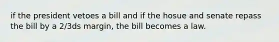 if the president vetoes a bill and if the hosue and senate repass the bill by a 2/3ds margin, the bill becomes a law.