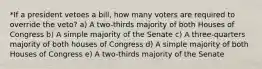 *If a president vetoes a bill, how many voters are required to override the veto? a) A two-thirds majority of both Houses of Congress b) A simple majority of the Senate c) A three-quarters majority of both houses of Congress d) A simple majority of both Houses of Congress e) A two-thirds majority of the Senate