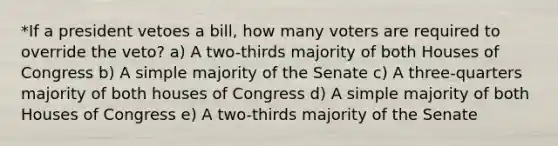 *If a president vetoes a bill, how many voters are required to override the veto? a) A two-thirds majority of both Houses of Congress b) A simple majority of the Senate c) A three-quarters majority of both houses of Congress d) A simple majority of both Houses of Congress e) A two-thirds majority of the Senate