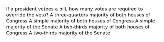 If a president vetoes a bill, how many votes are required to override the veto? A three-quarters majority of both houses of Congress A simple majority of both houses of Congress A simple majority of the Senate A two-thirds majority of both houses of Congress A two-thirds majority of the Senate