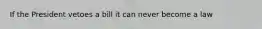 If the President vetoes a bill it can never become a law