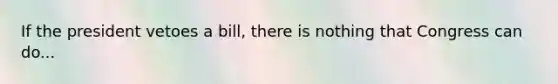 If the president vetoes a bill, there is nothing that Congress can do...