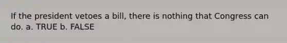 If the president vetoes a bill, there is nothing that Congress can do. a. TRUE b. FALSE