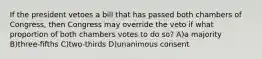 If the president vetoes a bill that has passed both chambers of Congress, then Congress may override the veto if what proportion of both chambers votes to do so? A)a majority B)three-fifths C)two-thirds D)unanimous consent