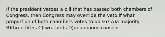 If the president vetoes a bill that has passed both chambers of Congress, then Congress may override the veto if what proportion of both chambers votes to do so? A)a majority B)three-fifths C)two-thirds D)unanimous consent