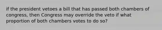 if the president vetoes a bill that has passed both chambers of congress, then Congress may override the veto if what proportion of both chambers votes to do so?