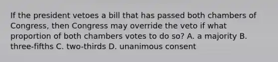 If the president vetoes a bill that has passed both chambers of Congress, then Congress may override the veto if what proportion of both chambers votes to do so? A. a majority B. three-fifths C. two-thirds D. unanimous consent