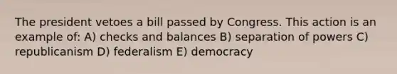 The president vetoes a bill passed by Congress. This action is an example of: A) checks and balances B) separation of powers C) republicanism D) federalism E) democracy