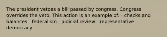 The president vetoes a bill passed by congress. Congress overrides the veto. This action is an example of: - checks and balances - federalism - judicial review - representative democracy