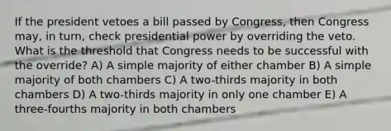 If the president vetoes a bill passed by Congress, then Congress may, in turn, check presidential power by overriding the veto. What is the threshold that Congress needs to be successful with the override? A) A simple majority of either chamber B) A simple majority of both chambers C) A two-thirds majority in both chambers D) A two-thirds majority in only one chamber E) A three-fourths majority in both chambers