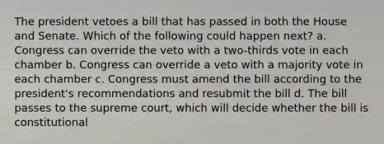 The president vetoes a bill that has passed in both the House and Senate. Which of the following could happen next? a. Congress can override the veto with a two-thirds vote in each chamber b. Congress can override a veto with a majority vote in each chamber c. Congress must amend the bill according to the president's recommendations and resubmit the bill d. The bill passes to the supreme court, which will decide whether the bill is constitutional