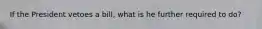 If the President vetoes a bill, what is he further required to do?