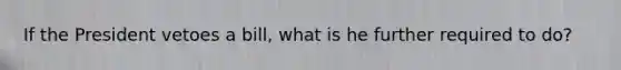 If the President vetoes a bill, what is he further required to do?