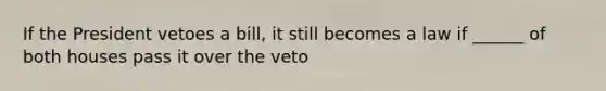 If the President vetoes a bill, it still becomes a law if ______ of both houses pass it over the veto