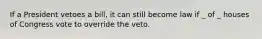 If a President vetoes a bill, it can still become law if _ of _ houses of Congress vote to override the veto.