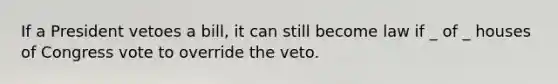 If a President vetoes a bill, it can still become law if _ of _ houses of Congress vote to override the veto.