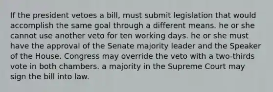 If the president vetoes a bill, must submit legislation that would accomplish the same goal through a different means. he or she cannot use another veto for ten working days. he or she must have the approval of the Senate majority leader and the Speaker of the House. Congress may override the veto with a two-thirds vote in both chambers. a majority in the Supreme Court may sign the bill into law.