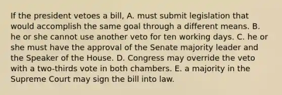 If the president vetoes a bill, A. must submit legislation that would accomplish the same goal through a different means. B. he or she cannot use another veto for ten working days. C. he or she must have the approval of the Senate majority leader and the Speaker of the House. D. Congress may override the veto with a two-thirds vote in both chambers. E. a majority in the Supreme Court may sign the bill into law.