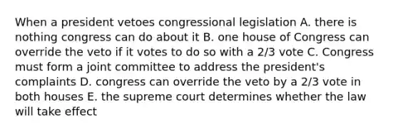 When a president vetoes congressional legislation A. there is nothing congress can do about it B. one house of Congress can override the veto if it votes to do so with a 2/3 vote C. Congress must form a joint committee to address the president's complaints D. congress can override the veto by a 2/3 vote in both houses E. the supreme court determines whether the law will take effect