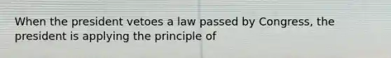 When the president vetoes a law passed by Congress, the president is applying the principle of