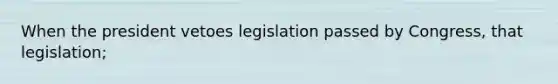 When the president vetoes legislation passed by Congress, that legislation;