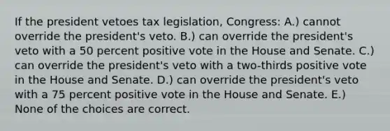 If the president vetoes tax legislation, Congress: A.) cannot override the president's veto. B.) can override the president's veto with a 50 percent positive vote in the House and Senate. C.) can override the president's veto with a two-thirds positive vote in the House and Senate. D.) can override the president's veto with a 75 percent positive vote in the House and Senate. E.) None of the choices are correct.