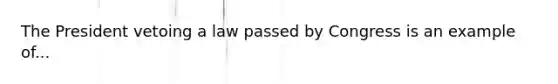 The President vetoing a law passed by Congress is an example of...