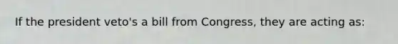 If the president veto's a bill from Congress, they are acting as: