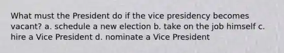 What must the President do if the vice presidency becomes vacant? a. schedule a new election b. take on the job himself c. hire a Vice President d. nominate a Vice President