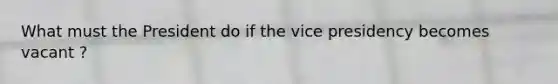 What must the President do if the vice presidency becomes vacant ?
