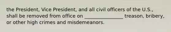 the President, Vice President, and all civil officers of the U.S., shall be removed from office on ________________ treason, bribery, or other high crimes and misdemeanors.