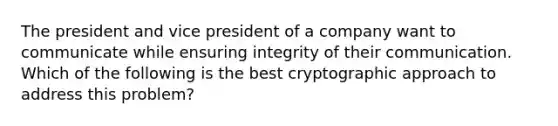 The president and vice president of a company want to communicate while ensuring integrity of their communication. Which of the following is the best cryptographic approach to address this problem?