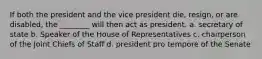 If both the president and the vice president die, resign, or are disabled, the ________ will then act as president. a. secretary of state b. Speaker of the House of Representatives c. chairperson of the Joint Chiefs of Staff d. president pro tempore of the Senate