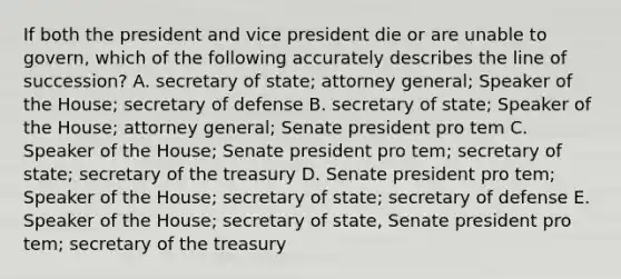 If both the president and vice president die or are unable to govern, which of the following accurately describes the line of succession? A. secretary of state; attorney general; Speaker of the House; secretary of defense B. secretary of state; Speaker of the House; attorney general; Senate president pro tem C. Speaker of the House; Senate president pro tem; secretary of state; secretary of the treasury D. Senate president pro tem; Speaker of the House; secretary of state; secretary of defense E. Speaker of the House; secretary of state, Senate president pro tem; secretary of the treasury