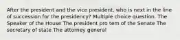 After the president and the vice president, who is next in the line of succession for the presidency? Multiple choice question. The Speaker of the House The president pro tem of the Senate The secretary of state The attorney general