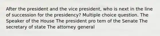 After the president and the vice president, who is next in the line of succession for the presidency? Multiple choice question. The Speaker of the House The president pro tem of the Senate The secretary of state The attorney general