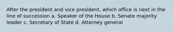 After the president and vice president, which office is next in the line of succession a. Speaker of the House b. Senate majority leader c. Secretary of State d. Attorney general