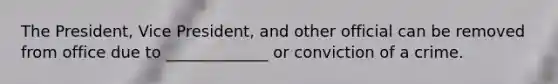 The President, Vice President, and other official can be removed from office due to _____________ or conviction of a crime.