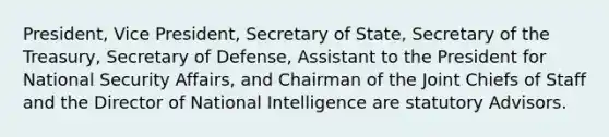 President, Vice President, Secretary of State, Secretary of the Treasury, Secretary of Defense, Assistant to the President for National Security Affairs, and Chairman of the Joint Chiefs of Staff and the Director of National Intelligence are statutory Advisors.