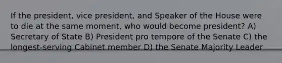 If the president, vice president, and Speaker of the House were to die at the same moment, who would become president? A) Secretary of State B) President pro tempore of the Senate C) the longest-serving Cabinet member D) the Senate Majority Leader