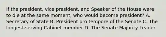 If the president, vice president, and Speaker of the House were to die at the same moment, who would become president? A. Secretary of State B. President pro tempore of the Senate C. The longest-serving Cabinet member D. The Senate Majority Leader