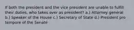 If both the president and the vice president are unable to fulfill their duties, who takes over as president? a.) Attorney general b.) Speaker of the House c.) Secretary of State d.) President pro tempore of the Senate