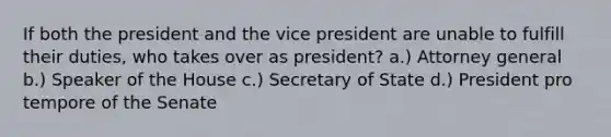 If both the president and the vice president are unable to fulfill their duties, who takes over as president? a.) Attorney general b.) Speaker of the House c.) Secretary of State d.) President pro tempore of the Senate