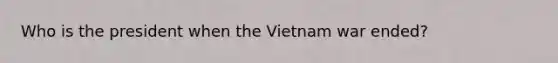 Who is the president when the Vietnam war ended?