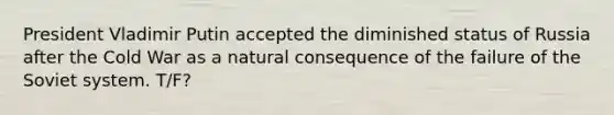 President Vladimir Putin accepted the diminished status of Russia after the Cold War as a natural consequence of the failure of the Soviet system. T/F?