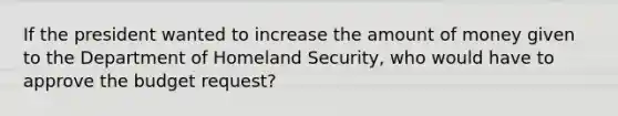 If the president wanted to increase the amount of money given to the Department of Homeland Security, who would have to approve the budget request?