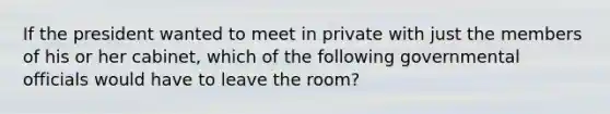 If the president wanted to meet in private with just the members of his or her cabinet, which of the following governmental officials would have to leave the room?